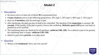 EENG-PPT/T-SPEISCM-34
Implementation: Tutorial
Model 2
• Description
» the pieces arrive at intervals of about 30 s (exponential law)
» 4 types of pieces arrive in the following proportions: 20% type 1, 30% type 2, 40% type 3, 10% type 4
» there are 4 machines, one for each type of part
» after machining, the parts are put on hold to be controlled. The duration of the inspection is constant: 10
seconds. If the quality of the part is good, it leaves this workshop. Defective parts (10%) are sent back to
production to be rectified.
» The machining times are identical for all machines: uniform (100, 120). For a defective part to be ground,
the machining time is longer: uniform (120, 130).
» defective parts have priority over other parts
• Question
» Where is the bottleneck? How can it be solved?
 