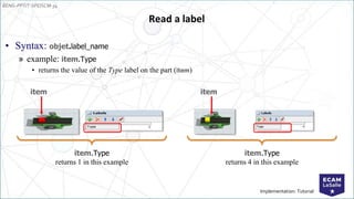 EENG-PPT/T-SPEISCM-34
Implementation: Tutorial
• Syntax: objet.label_name
» example: item.Type
• returns the value of the Type label on the part (item)
Read a label
item
item.Type
returns 1 in this example
item
item.Type
returns 4 in this example
 