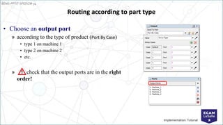 EENG-PPT/T-SPEISCM-34
Implementation: Tutorial
Routing according to part type
• Choose an output port
» according to the type of product (Port By Case)
• type 1 on machine 1
• type 2 on machine 2
• etc.
» check that the output ports are in the right
order!
 