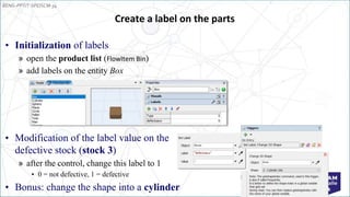 EENG-PPT/T-SPEISCM-34
Implementation: Tutorial
Create a label on the parts
• Initialization of labels
» open the product list (FlowItem Bin)
» add labels on the entity Box
• Modification of the label value on the
defective stock (stock 3)
» after the control, change this label to 1
• 0 = not defective, 1 = defective
• Bonus: change the shape into a cylinder
 