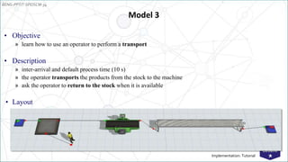 EENG-PPT/T-SPEISCM-34
Implementation: Tutorial
Model 3
• Objective
» learn how to use an operator to perform a transport
• Description
» inter-arrival and default process time (10 s)
» the operator transports the products from the stock to the machine
» ask the operator to return to the stock when it is available
• Layout
 