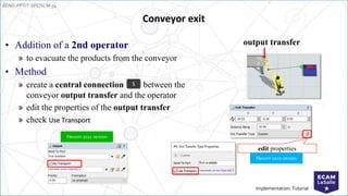 EENG-PPT/T-SPEISCM-34
Implementation: Tutorial
Conveyor exit
• Addition of a 2nd operator
» to evacuate the products from the conveyor
• Method
» create a central connection between the
conveyor output transfer and the operator
» edit the properties of the output transfer
» check Use Transport
S
output transfer
edit properties
Flexsim 2020 version
Flexsim 2021 version
 