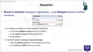 EENG-PPT/T-SPEISCM-34
Implementation: Tutorial
Dispatcher
• Receives missions (transport, adjustment...) and delegates them to mobile
resources
» to whom to hand over the mission? (Pass To)
• to the 1st available resource (First Available)
• to the closest resource (Shortest Distance)
• Round Robin...
» mission queue strategy (Queue Strategy)
• order by priority level (Sort by TaskSequence Priority)
• no scheduling: FIFO (First In First Out)...
 