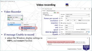 EENG-PPT/T-SPEISCM-34
Implementation: Tutorial
• Video Recorder
• If message Unable to record
» adjust the Windows display settings to
100% and restart FlexSim
Video recording
frames per second →
resolution →
sequence →
start →
end →
speed →
view to capture →
flypath →
 