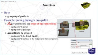 EENG-PPT/T-SPEISCM-34
Implementation: Tutorial
Combiner
• Role
» grouping of products
• Example: putting packages on a pallet
» pay attention to the order of the connections:
• input port n°1: pallet
• input port n°2: packages
» quantities to be grouped
• input port n°1: by default 1 pallet
• input port n°2: defined in the component list (Components
List)
1
2
 