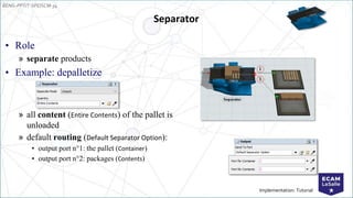 EENG-PPT/T-SPEISCM-34
Implementation: Tutorial
Separator
• Role
» separate products
• Example: depalletize
» all content (Entire Contents) of the pallet is
unloaded
» default routing (Default Separator Option):
• output port n°1: the pallet (Container)
• output port n°2: packages (Contents)
 