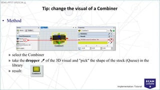 EENG-PPT/T-SPEISCM-34
Implementation: Tutorial
• Method
» select the Combiner
» take the dropper of the 3D visual and "pick" the shape of the stock (Queue) in the
library
» result:
Tip: change the visual of a Combiner
 