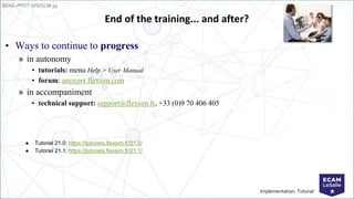 EENG-PPT/T-SPEISCM-34
Implementation: Tutorial
End of the training... and after?
• Ways to continue to progress
» in autonomy
• tutorials: menu Help > User Manual
• forum: answers.flexsim.com
» in accompaniment
• technical support: support@flexsim.fr, +33 (0)9 70 406 405
● Tutoriel 21.0: https://tutoriels.flexsim.fr/21.0/
● Tutoriel 21.1: https://tutoriels.flexsim.fr/21.1/
 