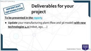 EENG-PPT/T-SPEISCM-34
Implementation: Tutorial 69
Deliverables for your
project
To be presented in the report:
● Update your manufacturing plant (flow and 3d model) with new
technologies 4.0 (robot, agv, …)
 