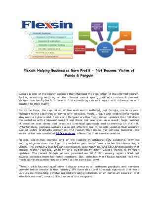 Flexsin Helping Businesses Earn Profit - Not Become Victim of
                           Panda & Penguin




Google is one of the search engines that changed the reputation of the internet search.
Earlier, searching anything on the internet meant spam, junk and irrelevant content.
Visitors can hardly be fortunate to find something relevant equip with information and
solution to their query.

For some time, the reputation of the web world suffered, but Google, made several
changes to the algorithm ensuring only relevant, fresh, unique and original information
stay on the cyber world. Panda and Penguin are the most known updates that roll down
the websites with irrelevant content and Black Hat practices. As a result, huge number
of websites was down that practiced unethical approach and spamming on the net.
Unfortunately, genuine websites also got affected due to Google updates that resulted
loss of entire profitable outcomes. The reason that made the genuine business loss
entire virtue was unethical SEO services offered by their service vendors.

Flexsin, which has become one of the leaders in offshore SEO solutions, provides
cutting edge services that keep the websites gain better results rather than becoming a
victim. The company has brilliant developers, programmers and SEO professionals that
ensure higher ranking, visibility and sustainability from Google Panda & Penguin
updates. The recent Google update provided on 2013 24 January, again rolled out
several websites from top notch positions. But, websites that Flexsin handles received
much dominate positioning or stayed at the same top level.

“Flexsin with focused qualitative delivery ensures all software products and services
provide better results in the industry. We have strict and strategic approach that keep
us busy in innovating, developing and providing solutions which defies all issues in cost
effective manner”, says spokesperson of the company.
 