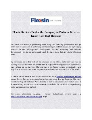 Flexsin Reviews Enable the Company to Perform Better—
Know How That Happens
At Flexsin, we believe in performing better every day, and daily performance will get
better only if we’re open to embracing new technologies and techniques. We try bringing
newness in our offering—web development, internet marketing, and software
development—by staying up to speed on all the innovations that drive today’s business
world.
By remaining up to date with all the changes, we’ve offered better services. And by
offering first-rate solutions, we’ve managed to acquire client’s appreciation. These shout-
outs—which we (on the web) like referring to as Flexsin reviews or feedback—have
helped us to perform even better, to push our own limits, and to be the best of the bunch.
A search on the Internet will let you know why these Flexsin Technologies reviews
matter for us. They’re so encouraging and so motivating that any business (like ours)
would want to perform better. We’re thankful to each of our clients who’ve taken time out
from their busy schedules to write something wonderful for us. We’ll keep performing
better and keep serving the best!
For more information regarding Flexsin Technologies reviews visit our
http://www.flexsin.com/testimonial.php page
 