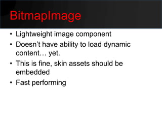 BitmapImage
• Lightweight image component
• Doesn’t have ability to load dynamic
  content… yet.
• This is fine, skin assets should be
  embedded
• Fast performing
 