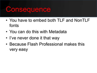 Consequence
• You have to embed both TLF and NonTLF
  fonts
• You can do this with Metadata
• I’ve never done it that way
• Because Flash Professional makes this
  very easy
 