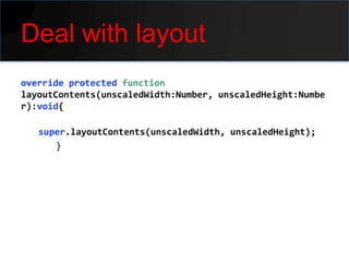 Deal with layout
override protected function
layoutContents(unscaledWidth:Number, unscaledHeight:Numbe
r):void{

   super.layoutContents(unscaledWidth, unscaledHeight);
      }
 