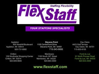 YOUR STAFFING SPECIALISTS




     Appleton                            Stevens Point                 Eau Claire
       800 Westhill Boulevard    1100 CenterPoint Drive       4423 Golf Terrace
Appleton, WI 54914                  Stevens Point, WI 54481      Eau Claire, WI 54701
                                               715-343-9000
         920-731-8082                                           715-855-8155

      Chilton                            Manitowoc                   Fond du Lac
                                  1100 South 30th Street
109 Southside Shopping Center                                   81 North Pioneer Road
Chilton, WI 53014                Manitowoc, WI 54220            Fond du Lac, WI 54935
     920-849-9800                       920-683-3000                920-933-3500


                                www.flexstaff.com
 