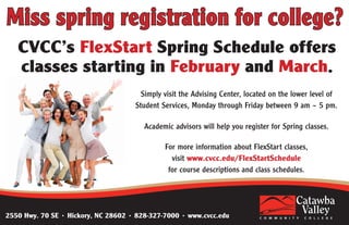 Simply visit the Advising Center, located on the lower level of
Student Services, Monday through Friday between 9 am – 5 pm.
Academic advisors will help you register for Spring classes.
For more information about FlexStart classes,
visit www.cvcc.edu/FlexStartSchedule
for course descriptions and class schedules.
2550 Hwy. 70 SE • Hickory, NC 28602 • 828-327-7000 • www.cvcc.edu
 