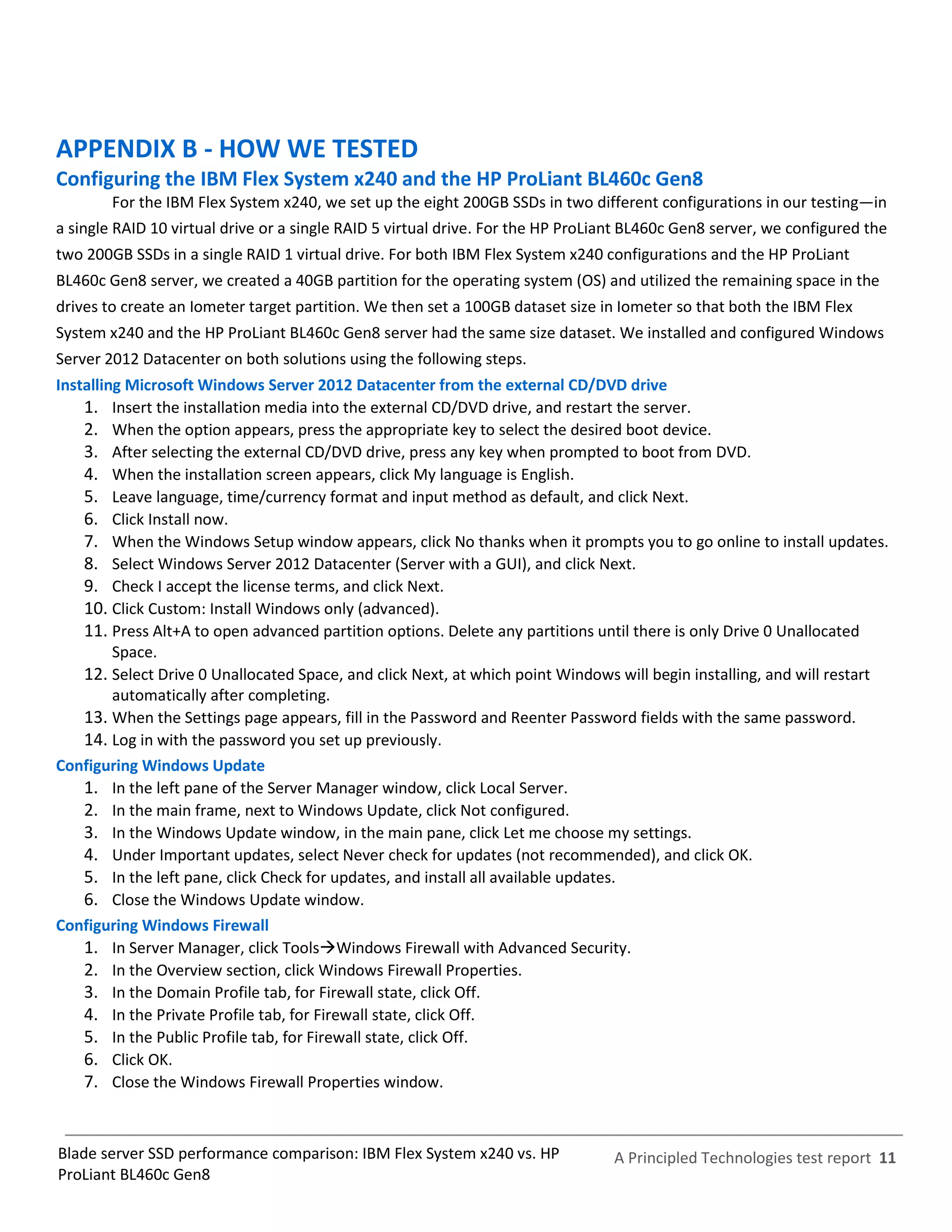 APPENDIX B - HOW WE TESTED
Configuring the IBM Flex System x240 and the HP ProLiant BL460c Gen8
        For the IBM Flex System x240, we set up the eight 200GB SSDs in two different configurations in our testing—in
a single RAID 10 virtual drive or a single RAID 5 virtual drive. For the HP ProLiant BL460c Gen8 server, we configured the
two 200GB SSDs in a single RAID 1 virtual drive. For both IBM Flex System x240 configurations and the HP ProLiant
BL460c Gen8 server, we created a 40GB partition for the operating system (OS) and utilized the remaining space in the
drives to create an Iometer target partition. We then set a 100GB dataset size in Iometer so that both the IBM Flex
System x240 and the HP ProLiant BL460c Gen8 server had the same size dataset. We installed and configured Windows
Server 2012 Datacenter on both solutions using the following steps.
Installing Microsoft Windows Server 2012 Datacenter from the external CD/DVD drive
    1. Insert the installation media into the external CD/DVD drive, and restart the server.
    2. When the option appears, press the appropriate key to select the desired boot device.
    3. After selecting the external CD/DVD drive, press any key when prompted to boot from DVD.
    4. When the installation screen appears, click My language is English.
    5. Leave language, time/currency format and input method as default, and click Next.
    6. Click Install now.
    7. When the Windows Setup window appears, click No thanks when it prompts you to go online to install updates.
    8. Select Windows Server 2012 Datacenter (Server with a GUI), and click Next.
    9. Check I accept the license terms, and click Next.
    10. Click Custom: Install Windows only (advanced).
    11. Press Alt+A to open advanced partition options. Delete any partitions until there is only Drive 0 Unallocated
         Space.
    12. Select Drive 0 Unallocated Space, and click Next, at which point Windows will begin installing, and will restart
         automatically after completing.
    13. When the Settings page appears, fill in the Password and Reenter Password fields with the same password.
    14. Log in with the password you set up previously.
Configuring Windows Update
    1. In the left pane of the Server Manager window, click Local Server.
    2. In the main frame, next to Windows Update, click Not configured.
    3. In the Windows Update window, in the main pane, click Let me choose my settings.
    4. Under Important updates, select Never check for updates (not recommended), and click OK.
    5. In the left pane, click Check for updates, and install all available updates.
    6. Close the Windows Update window.
Configuring Windows Firewall
    1. In Server Manager, click ToolsWindows Firewall with Advanced Security.
    2. In the Overview section, click Windows Firewall Properties.
    3. In the Domain Profile tab, for Firewall state, click Off.
    4. In the Private Profile tab, for Firewall state, click Off.
    5. In the Public Profile tab, for Firewall state, click Off.
    6. Click OK.
    7. Close the Windows Firewall Properties window.


Blade server SSD performance comparison: IBM Flex System x240 vs. HP             A Principled Technologies test report 11
ProLiant BL460c Gen8
 