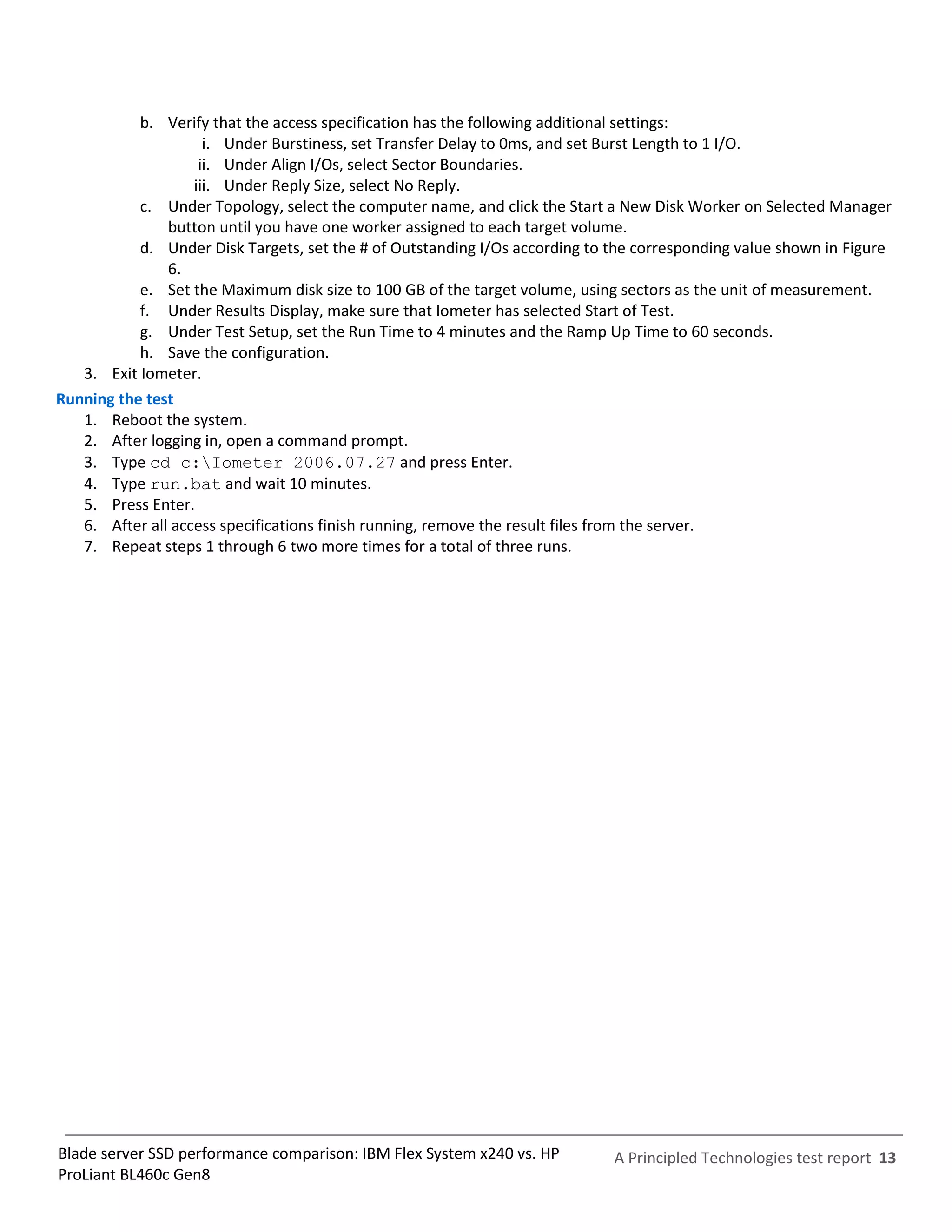 b. Verify that the access specification has the following additional settings:
                     i. Under Burstiness, set Transfer Delay to 0ms, and set Burst Length to 1 I/O.
                    ii. Under Align I/Os, select Sector Boundaries.
                   iii. Under Reply Size, select No Reply.
           c. Under Topology, select the computer name, and click the Start a New Disk Worker on Selected Manager
               button until you have one worker assigned to each target volume.
           d. Under Disk Targets, set the # of Outstanding I/Os according to the corresponding value shown in Figure
               6.
           e. Set the Maximum disk size to 100 GB of the target volume, using sectors as the unit of measurement.
           f. Under Results Display, make sure that Iometer has selected Start of Test.
           g. Under Test Setup, set the Run Time to 4 minutes and the Ramp Up Time to 60 seconds.
           h. Save the configuration.
   3. Exit Iometer.
Running the test
   1. Reboot the system.
   2. After logging in, open a command prompt.
   3. Type cd c:Iometer 2006.07.27 and press Enter.
   4. Type run.bat and wait 10 minutes.
   5. Press Enter.
   6. After all access specifications finish running, remove the result files from the server.
   7. Repeat steps 1 through 6 two more times for a total of three runs.




Blade server SSD performance comparison: IBM Flex System x240 vs. HP         A Principled Technologies test report 13
ProLiant BL460c Gen8
 