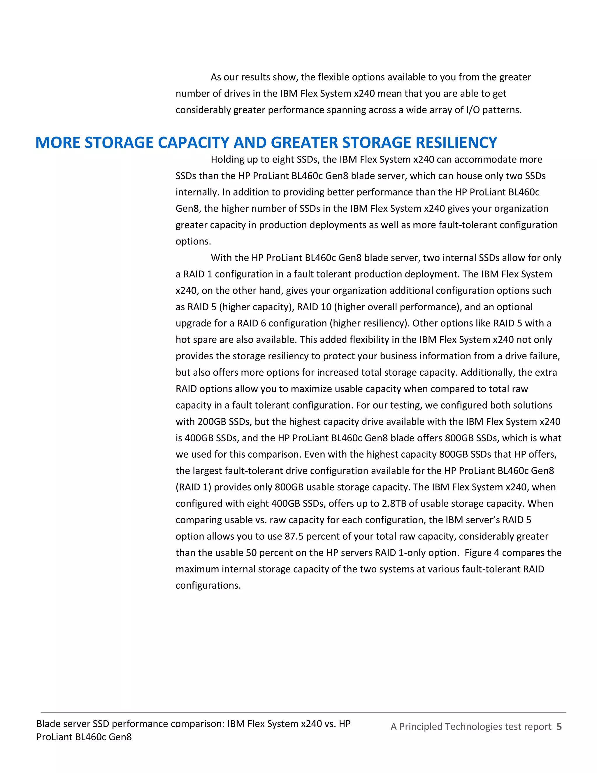 As our results show, the flexible options available to you from the greater
                              number of drives in the IBM Flex System x240 mean that you are able to get
                              considerably greater performance spanning across a wide array of I/O patterns.


MORE STORAGE CAPACITY AND GREATER STORAGE RESILIENCY
                                      Holding up to eight SSDs, the IBM Flex System x240 can accommodate more
                              SSDs than the HP ProLiant BL460c Gen8 blade server, which can house only two SSDs
                              internally. In addition to providing better performance than the HP ProLiant BL460c
                              Gen8, the higher number of SSDs in the IBM Flex System x240 gives your organization
                              greater capacity in production deployments as well as more fault-tolerant configuration
                              options.
                                      With the HP ProLiant BL460c Gen8 blade server, two internal SSDs allow for only
                              a RAID 1 configuration in a fault tolerant production deployment. The IBM Flex System
                              x240, on the other hand, gives your organization additional configuration options such
                              as RAID 5 (higher capacity), RAID 10 (higher overall performance), and an optional
                              upgrade for a RAID 6 configuration (higher resiliency). Other options like RAID 5 with a
                              hot spare are also available. This added flexibility in the IBM Flex System x240 not only
                              provides the storage resiliency to protect your business information from a drive failure,
                              but also offers more options for increased total storage capacity. Additionally, the extra
                              RAID options allow you to maximize usable capacity when compared to total raw
                              capacity in a fault tolerant configuration. For our testing, we configured both solutions
                              with 200GB SSDs, but the highest capacity drive available with the IBM Flex System x240
                              is 400GB SSDs, and the HP ProLiant BL460c Gen8 blade offers 800GB SSDs, which is what
                              we used for this comparison. Even with the highest capacity 800GB SSDs that HP offers,
                              the largest fault-tolerant drive configuration available for the HP ProLiant BL460c Gen8
                              (RAID 1) provides only 800GB usable storage capacity. The IBM Flex System x240, when
                              configured with eight 400GB SSDs, offers up to 2.8TB of usable storage capacity. When
                              comparing usable vs. raw capacity for each configuration, the IBM server’s RAID 5
                              option allows you to use 87.5 percent of your total raw capacity, considerably greater
                              than the usable 50 percent on the HP servers RAID 1-only option. Figure 4 compares the
                              maximum internal storage capacity of the two systems at various fault-tolerant RAID
                              configurations.




Blade server SSD performance comparison: IBM Flex System x240 vs. HP            A Principled Technologies test report 5
ProLiant BL460c Gen8
 