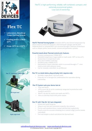 sales@mechanical-devices.com – www.mechanical-devices.com
IP of Mechanical Devices – Strictly Private | copyright 2012
Flex TC
 Laboratory, Benchtop
Temp. Forcing System
 Cooling power 21W@-
45⁰C
 From -55⁰C to +155⁰C
FlexTC Thermal Forcing System stimulates DUT to the desired temperature by
direct contact/conduction between a thermal head’s plunger and the DUT.
Soldered down or socketed DUT’s are accessed through a selection of interfaces
such as adapter plates, boom stands, vacuum and pneumatic systems.
.
FlexTC is high-performing, reliable, self-contained, compact, and
extremely economical system.
Low cost of ownership
Powerful stand-alone Thermal control unit, Features:
o Greatest cooling power 21W@-40⁰C
o Extended temperature range enable to reach easily -40⁰C or less at Tj
o Fastest time to temperature ratio
o Very short stabilize soak time
o Excellent temp. stability 0.2⁰C
o Operated by a smart controller which is accessed through a 7” color
touch-screen with extensive menu
o Can be remotely controlled via an Ethernet
Flex TC is a stand-alone, plug and play Unit, requires only:
o 50/60Hz, single phase, 10A wall outlet
o Clean dry air or nitrogen for condensation free operation during
cold testing
Flex TC System suits your device test at:
o Your test bench
o ATE in your lab. & can be seamlessly integrated in production with
handlers and ATE’s
o MaxTC can also be used to test multi-site DUT’s
o Also as a thermal chuck with probe station
Flex TC with 'Clip-On' & Z axis integrated :
o Robust and small footprint
o Setup is very fast and convenient using the clip connects.
o Precise and consistent force, contact and thermal conductivity.
o Touch screen for accurate actuating force control in Kgf, (can be remote
controlled)
o Fast and simple to attach and detach the thermal headRight angle head
Flex TC Actuators: (Optional)
180 Angle head
 