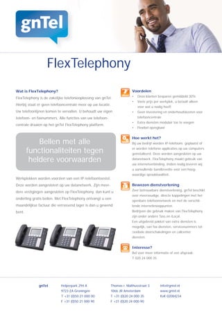 FlexTelephony
Wat is FlexTelephony?                                                  Voordelen
                                                                       •   Onze klanten besparen gemiddeld 30%
FlexTelephony is de zakelijke telefonieoplossing van gnTel.
                                                                       •   Vaste prijs per werkplek, u betaalt alleen
Hierbij staat er geen telefooncentrale meer op uw locatie.
                                                                           voor wat u nodig heeft
Uw telefoonlijnen komen te vervallen. U behoudt uw eigen               •   Geen investering en onderhoudskosten voor
telefoon- en faxnummers. Alle functies van uw telefoon-                    telefooncentrale
                                                                       •   Extra diensten modulair toe te voegen
centrale draaien op het gnTel FlexTelephony platform.
                                                                       •   Flexibel opzegbaar


                                                                       Hoe werkt het?
            Bellen met alle                                            Bij uw bedrijf worden IP-telefoons geplaatst of

        functionaliteiten tegen                                        er worden telefonie applicaties op uw computers
                                                                       geïnstalleerd. Deze worden aangesloten op uw

         heldere voorwaarden                                           datanetwerk. FlexTelephony maakt gebruik van
                                                                       uw internetverbinding. Indien nodig leveren wij
                                                                       u aanvullende bandbreedte voor een hoog-
                                                                       waardige spraakkwaliteit.
Werkplekken worden voorzien van een IP-telefoontoestel.
Deze worden aangesloten op uw datanetwerk. Zijn meer-                  Bewezen dienstverlening
                                                                       Zeer betrouwbare dienstverlening, gnTel beschikt
dere vestigingen aangesloten op FlexTelephony, dan kunt u
                                                                       over meervoudige, directe koppelingen met het
onderling gratis bellen. Met FlexTelephony ontvangt u een
                                                                       openbare telefoonnetwerk en met de verschil-
maandelijkse factuur die verrassend lager is dan u gewend              lende internetknooppunten.
bent.                                                                  Bedrijven die gebruik maken van FlexTelephony
                                                                       zijn onder andere Tass en iLocal.
                                                                       Een uitgebreid pakket van extra diensten is
                                                                       mogelijk, van fax diensten, servicenummers tot
                                                                       ﬂexibele doorschakelingen en callcenter
                                                                       diensten.


                                                                       Interesse?
                                                                       Bel voor meer informatie of een afspraak:
                                                                       T 020 24 000 35




              gnTel        Helperpark 294 A               Thomas r. Malthusstraat 3       info@gntel.nl
                           9723 ZA Groningen              1066 JR Amsterdam               www.gntel.nl
                           T +31 (0)50 21 000 00          T +31 (0)20 24 000 35           KvK 02084234
                           F +31 (0)50 21 000 90          F +31 (0)20 24 000 90
 