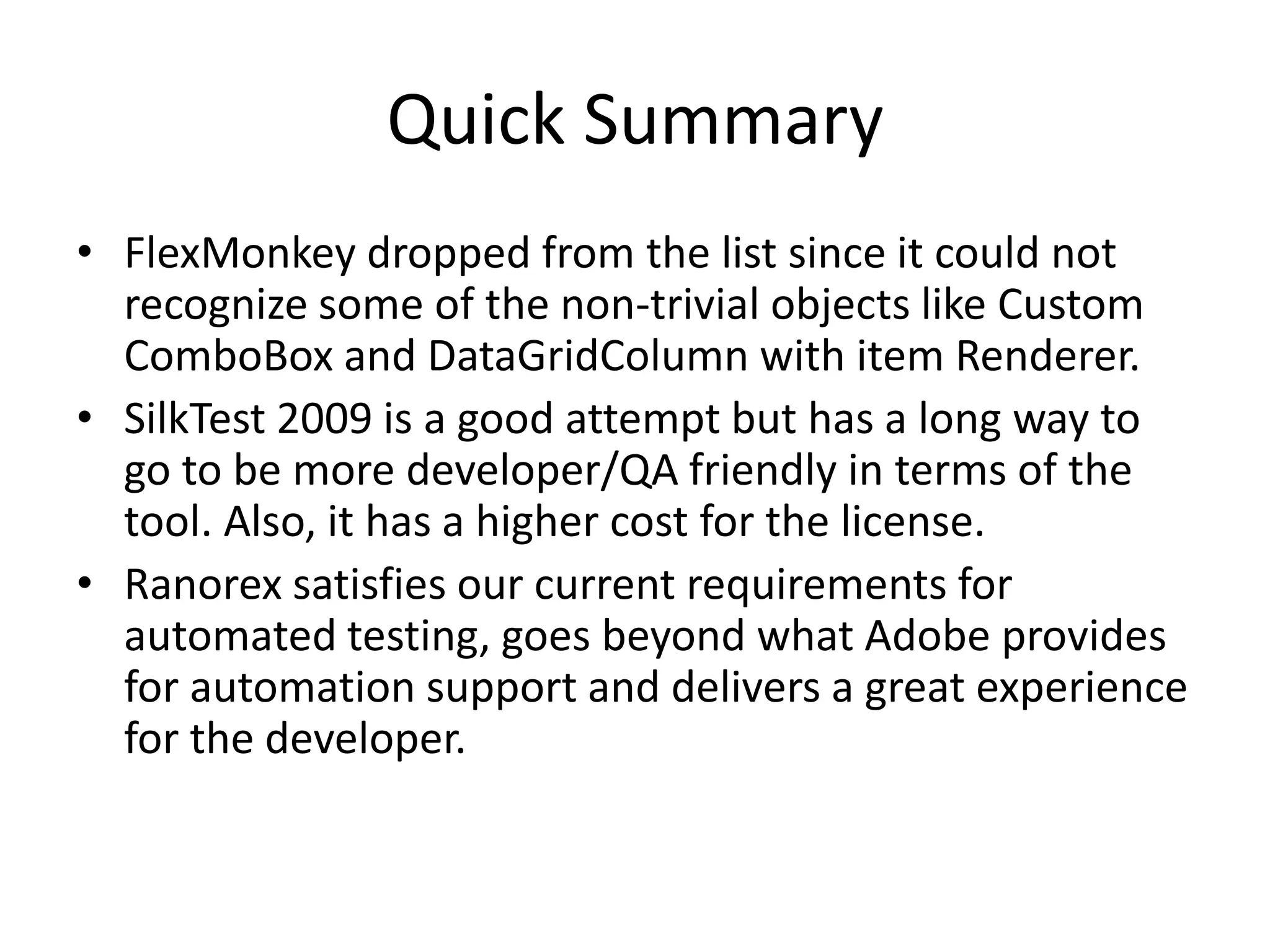 Quick Summary • FlexMonkey dropped from the list since it could not recognize some of the non-trivial objects like Custom ComboBox and DataGridColumn with item Renderer. • SilkTest 2009 is a good attempt but has a long way to go to be more developer/QA friendly in terms of the tool. Also, it has a higher cost for the license. • Ranorex satisfies our current requirements for automated testing, goes beyond what Adobe provides for automation support and delivers a great experience for the developer. 