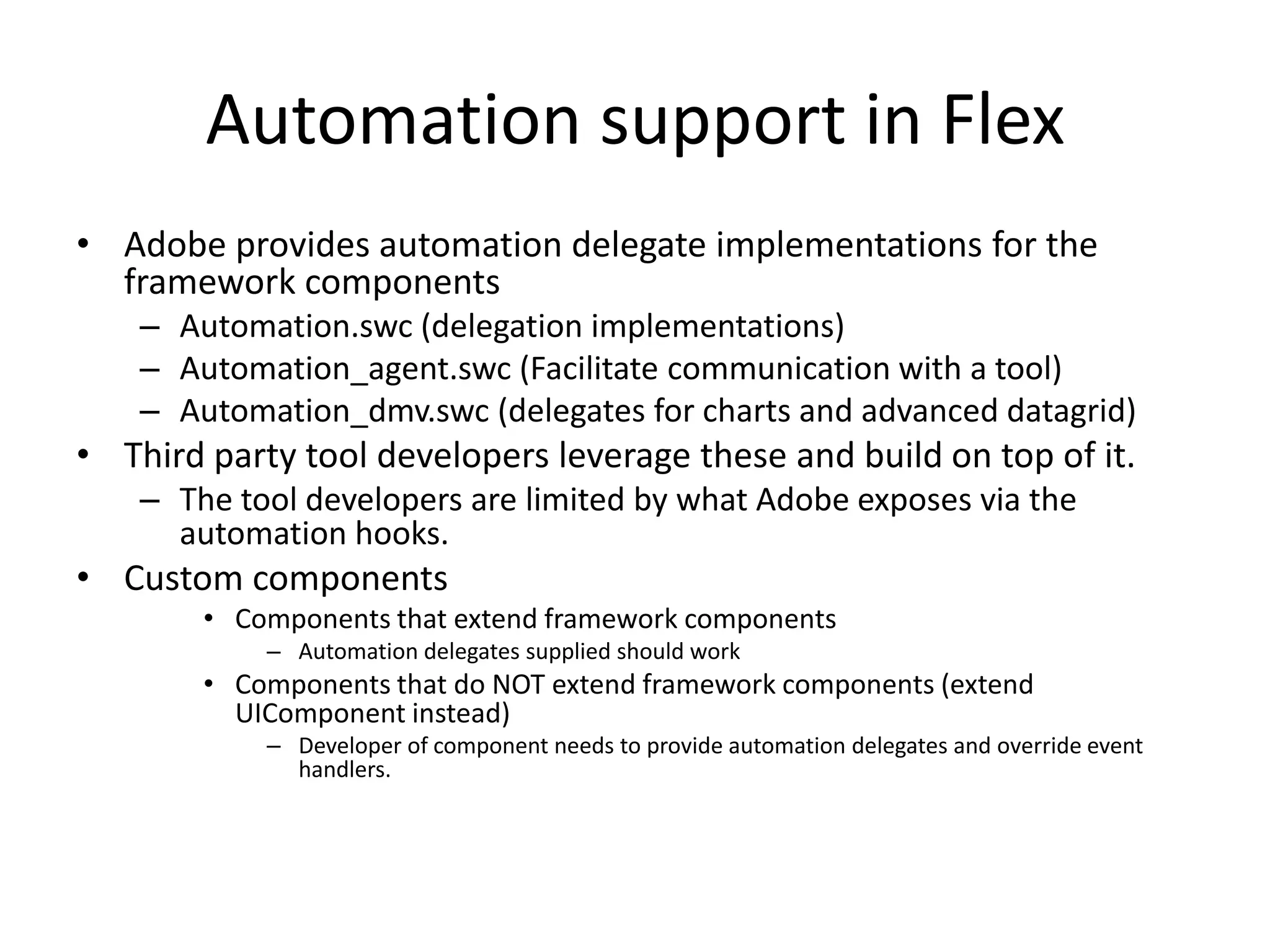 Automation support in Flex • Adobe provides automation delegate implementations for the framework components – Automation.swc (delegation implementations) – Automation_agent.swc (Facilitate communication with a tool) – Automation_dmv.swc (delegates for charts and advanced datagrid) • Third party tool developers leverage these and build on top of it. – The tool developers are limited by what Adobe exposes via the automation hooks. • Custom components • Components that extend framework components – Automation delegates supplied should work • Components that do NOT extend framework components (extend UIComponent instead) – Developer of component needs to provide automation delegates and override event handlers. 