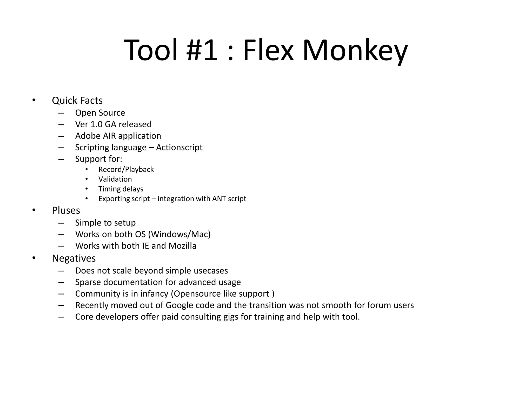 Tool #1 : Flex Monkey • Quick Facts – Open Source – Ver 1.0 GA released – Adobe AIR application – Scripting language – Actionscript – Support for: • Record/Playback • Validation • Timing delays • Exporting script – integration with ANT script • Pluses – Simple to setup – Works on both OS (Windows/Mac) – Works with both IE and Mozilla • Negatives – Does not scale beyond simple usecases – Sparse documentation for advanced usage – Community is in infancy (Opensource like support ) – Recently moved out of Google code and the transition was not smooth for forum users – Core developers offer paid consulting gigs for training and help with tool. 