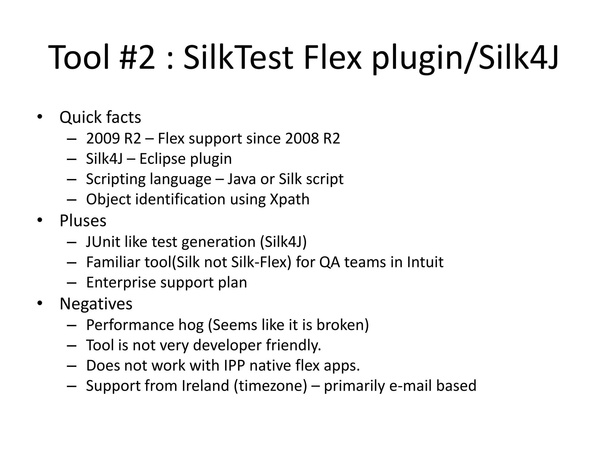 Tool #2 : SilkTest Flex plugin/Silk4J • Quick facts – 2009 R2 – Flex support since 2008 R2 – Silk4J – Eclipse plugin – Scripting language – Java or Silk script – Object identification using Xpath • Pluses – JUnit like test generation (Silk4J) – Familiar tool(Silk not Silk-Flex) for QA teams in Intuit – Enterprise support plan • Negatives – Performance hog (Seems like it is broken) – Tool is not very developer friendly. – Does not work with IPP native flex apps. – Support from Ireland (timezone) – primarily e-mail based 