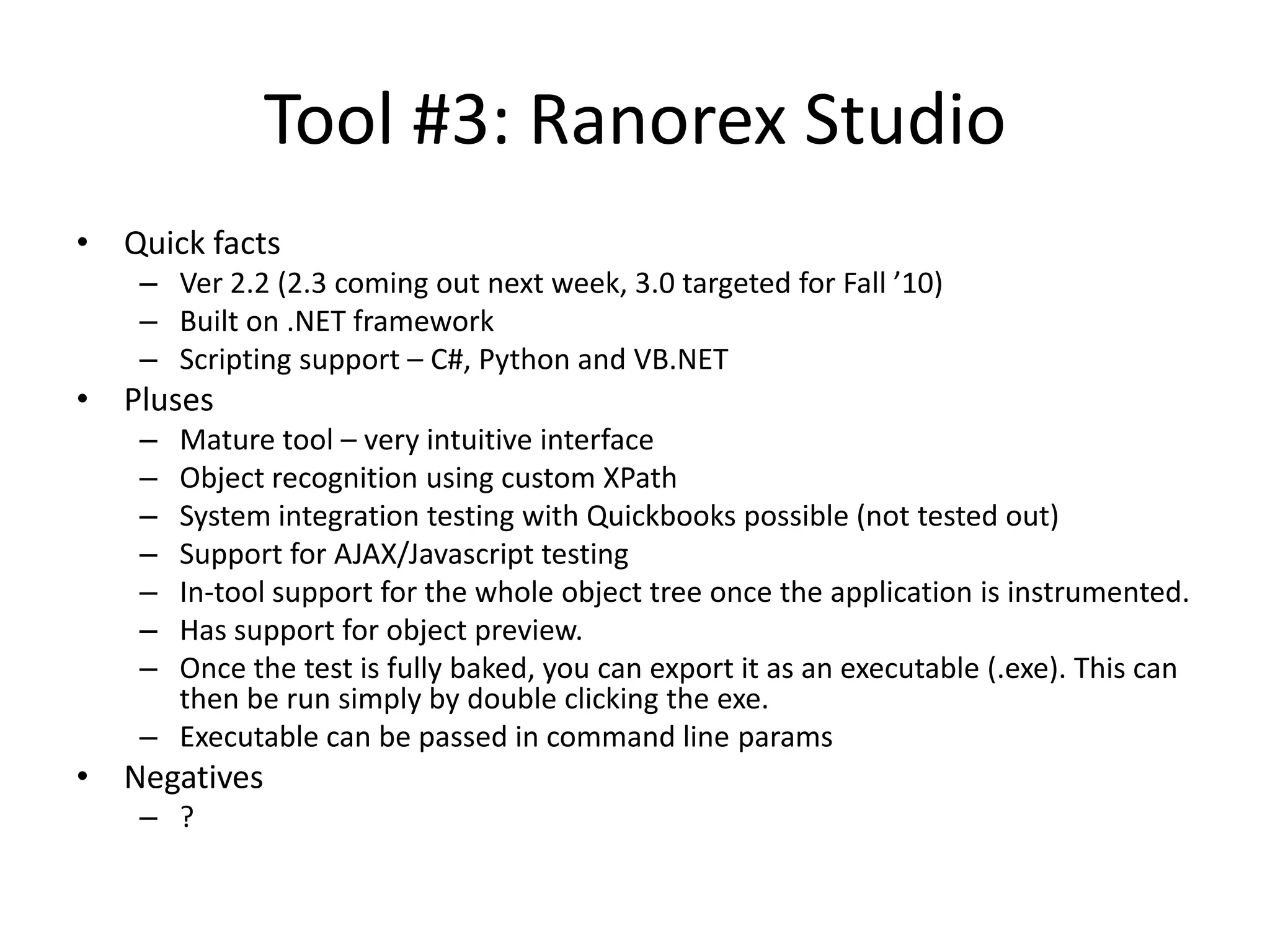Tool #3: Ranorex Studio • Quick facts – Ver 2.2 (2.3 coming out next week, 3.0 targeted for Fall ’10) – Built on .NET framework – Scripting support – C#, Python and VB.NET • Pluses – Mature tool – very intuitive interface – Object recognition using custom XPath – System integration testing with Quickbooks possible (not tested out) – Support for AJAX/Javascript testing – In-tool support for the whole object tree once the application is instrumented. – Has support for object preview. – Once the test is fully baked, you can export it as an executable (.exe). This can then be run simply by double clicking the exe. – Executable can be passed in command line params • Negatives – ? 