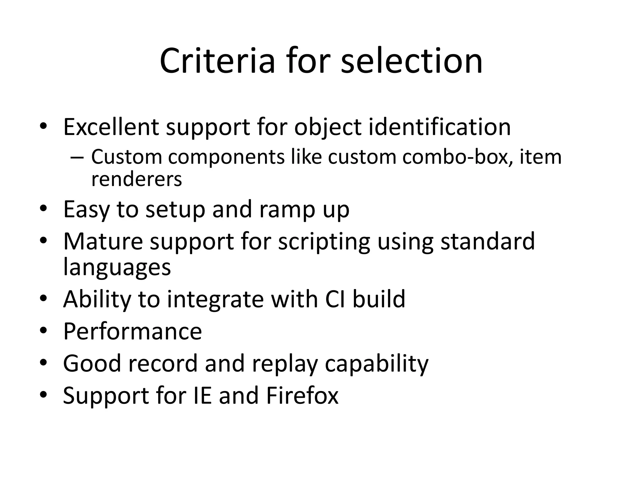 Criteria for selection • Excellent support for object identification – Custom components like custom combo-box, item renderers • Easy to setup and ramp up • Mature support for scripting using standard languages • Ability to integrate with CI build • Performance • Good record and replay capability • Support for IE and Firefox 