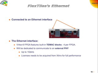 10 /
 Connected to an Ethernet interface
 The Ethernet interface:
 Virtex-6 FPGA features built-in TEMAC blocks : 4 per FPGA.
 Will be dedicated to communicate to an external PHY
 Up to 1Gbit/s
 Licenses needs to be acquired from Xilinx for full performance
 