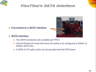 12 /
 Connected to a SATA interface
 SATA Interface
 Two SATA connectors are available per FPGA
 Virtex-6 Rocket-IO serial links have the ability to be configured at 3Gbit/s or
6Gbit/s SATA links
 A SATA 3.0 IP option (link) can be provided with the FDP board
 