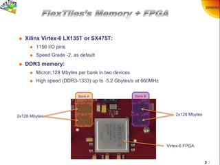 3 /
 Xilinx Virtex-6 LX135T or SX475T:
 1156 I/O pins
 Speed Grade -2, as default
 DDR3 memory:
 Micron;128 Mbytes per bank in two devices
 High speed (DDR3-1333) up to 5.2 Gbytes/s at 660MHz
Bank BBank A
2x128 Mbytes 2x128 Mbytes
Virtex-6 FPGA
 