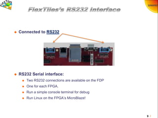 9 /
 Connected to RS232
 RS232 Serial interface:
 Two RS232 connections are available on the FDP
 One for each FPGA.
 Run a simple console terminal for debug
 Run Linux on the FPGA’s MicroBlaze!
 
