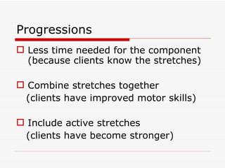 Progressions  Less time needed for the component (because clients know the stretches) Combine stretches together (clients have improved motor skills) Include active stretches (clients have become stronger) 
