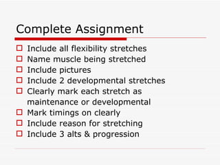 Complete Assignment Include all flexibility stretches Name muscle being stretched Include pictures Include 2 developmental stretches Clearly mark each stretch as maintenance or developmental Mark timings on clearly Include reason for stretching Include 3 alts & progression 