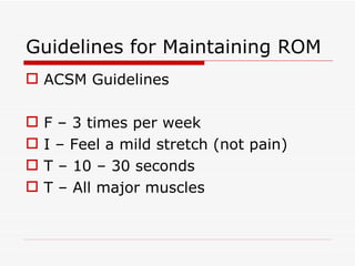 Guidelines for Maintaining ROM ACSM Guidelines F – 3 times per week I – Feel a mild stretch (not pain) T – 10 – 30 seconds T – All major muscles 