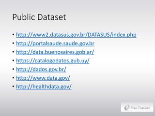 Public Dataset
• http://www2.datasus.gov.br/DATASUS/index.php
• http://portalsaude.saude.gov.br
• http://data.buenosaires.gob.ar/
• https://catalogodatos.gub.uy/
• http://dados.gov.br/
• http://www.data.gov/
• http://healthdata.gov/

 