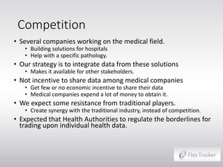 Competition
• Several companies working on the medical field.
• Building solutions for hospitals
• Help with a specific pathology.

• Our strategy is to integrate data from these solutions
• Makes it available for other stakeholders.

• Not incentive to share data among medical companies
• Get few or no economic incentive to share their data
• Medical companies expend a lot of money to obtain it.

• We expect some resistance from traditional players.

• Create synergy with the traditional industry, instead of competition.

• Expected that Health Authorities to regulate the borderlines for
trading upon individual health data.

 