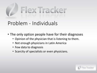 Problem - Individuals
• The only option people have for their diagnoses
•
•
•
•

Opinion of the physician that is listening to them.
Not enough physicians in Latin America
Few data to diagnosis
Scarcity of specialists or even physicians.

 
