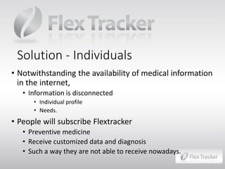 Solution - Individuals
• Notwithstanding the availability of medical information
in the internet,
• Information is disconnected
• Individual profile
• Needs.

• People will subscribe Flextracker

• Preventive medicine
• Receive customized data and diagnosis
• Such a way they are not able to receive nowadays.

 