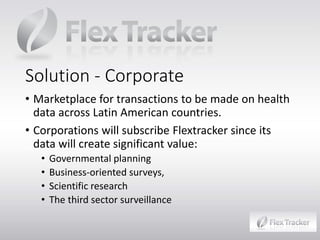 Solution - Corporate
• Marketplace for transactions to be made on health
data across Latin American countries.
• Corporations will subscribe Flextracker since its
data will create significant value:
•
•
•
•

Governmental planning
Business-oriented surveys,
Scientific research
The third sector surveillance

 