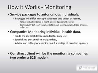 How it Works - Monitoring
• Service packages to autonomous individuals.

• Packages will differ in scope, wideness and depth of results,
• Follow-up & attendance in health-oriented personal behavior.
• Continuously but easily inputted data about feeding, weight, blood pressure,
pulse, etc.

• Companies Monitoring individual health data.

• Trade the medical devices needed for daily use,
• Specialized personnel to analyze data,
• Advice and calling for examination if a vestige of problem appears.

• Our direct client will be the monitoring companies
(we prefer a B2B model).

 