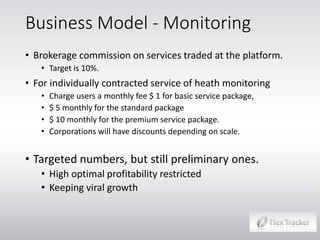 Business Model - Monitoring
• Brokerage commission on services traded at the platform.
• Target is 10%.

• For individually contracted service of heath monitoring
•
•
•
•

Charge users a monthly fee $ 1 for basic service package,
$ 5 monthly for the standard package
$ 10 monthly for the premium service package.
Corporations will have discounts depending on scale.

• Targeted numbers, but still preliminary ones.
• High optimal profitability restricted
• Keeping viral growth

 