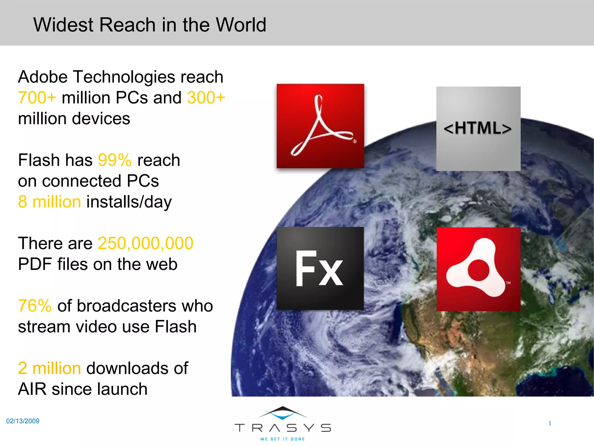Widest Reach in the World 02/13/2009 Adobe Technologies reach 700+  million PCs and   300+ million devices Flash has   99%  reach on connected PCs 8 million  installs/day There are   250,000,000 PDF files on the web 76%  of broadcasters who stream video use Flash 2 million  downloads of AIR since launch 