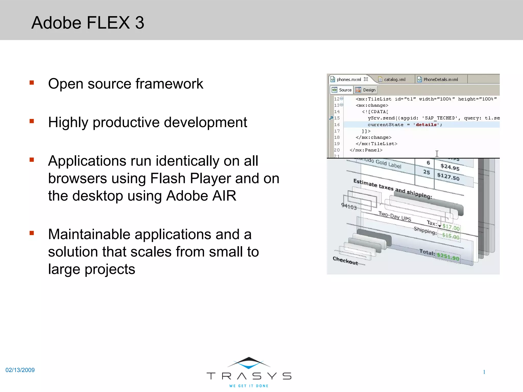 Adobe FLEX 3 02/13/2009 Open source framework Highly productive development Applications run identically on all browsers using Flash Player and on the desktop using Adobe AIR Maintainable applications and a solution that scales from small to large projects 