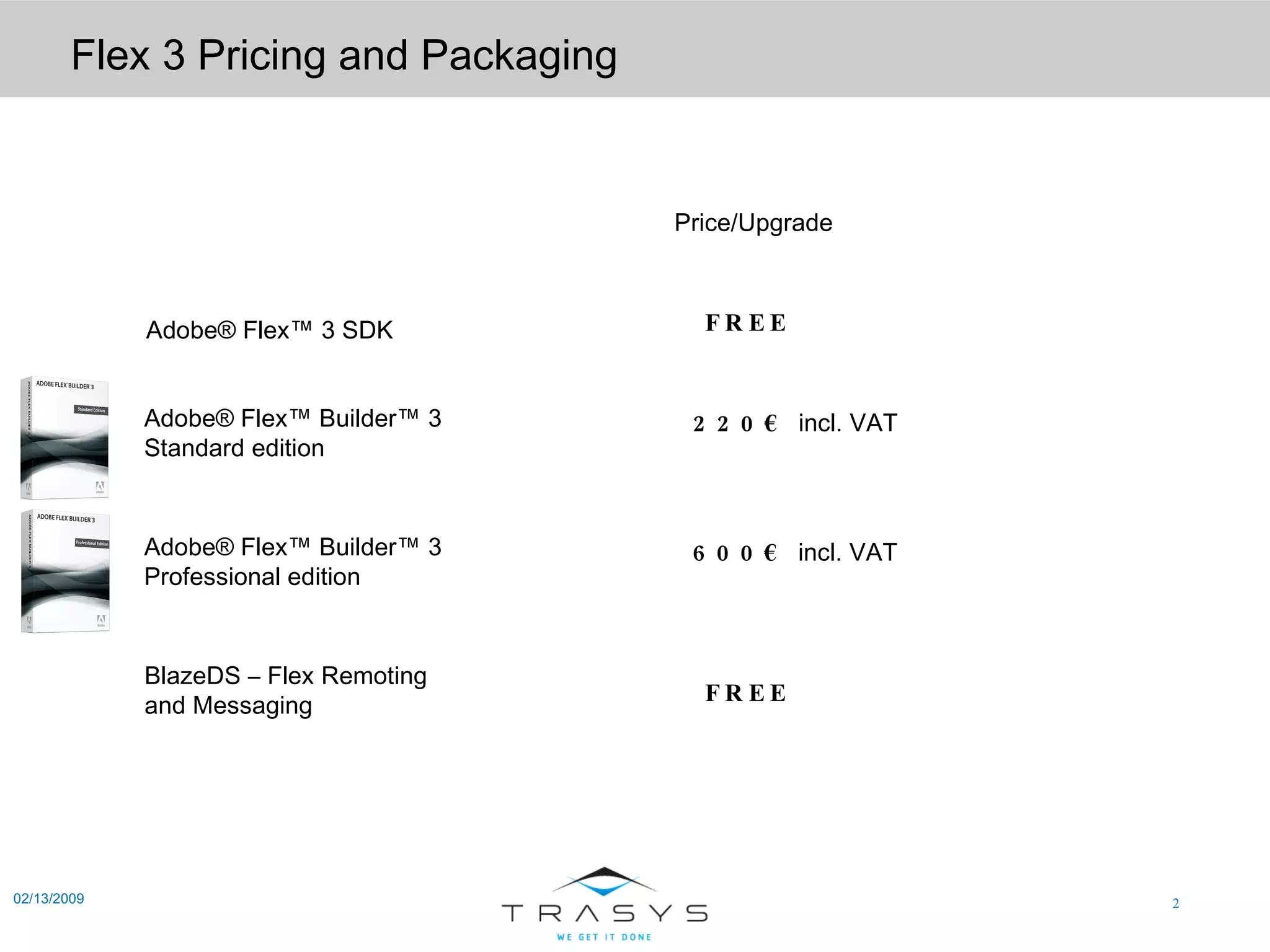 Flex 3 Pricing and Packaging 02/13/2009 Price/Upgrade Adobe® Flex™ 3 SDK Adobe® Flex™ Builder™ 3 Standard edition Adobe® Flex™ Builder™ 3 Professional edition BlazeDS – Flex Remoting and Messaging FREE FREE 220€  incl. VAT 600€  incl. VAT 
