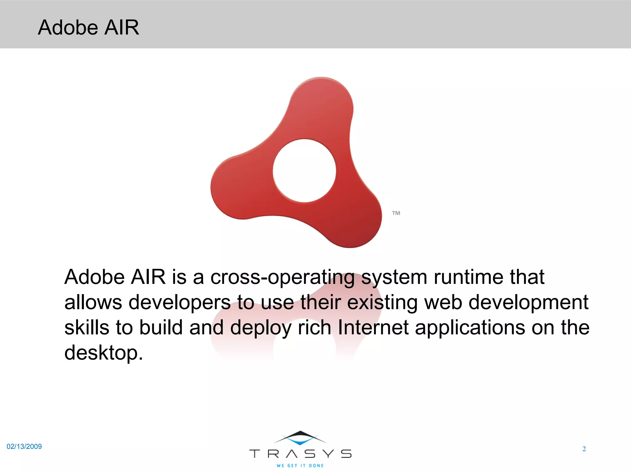 Adobe AIR 02/13/2009 Adobe AIR is a cross-operating system runtime that allows developers to use their existing web development skills to build and deploy rich Internet applications on the desktop.  