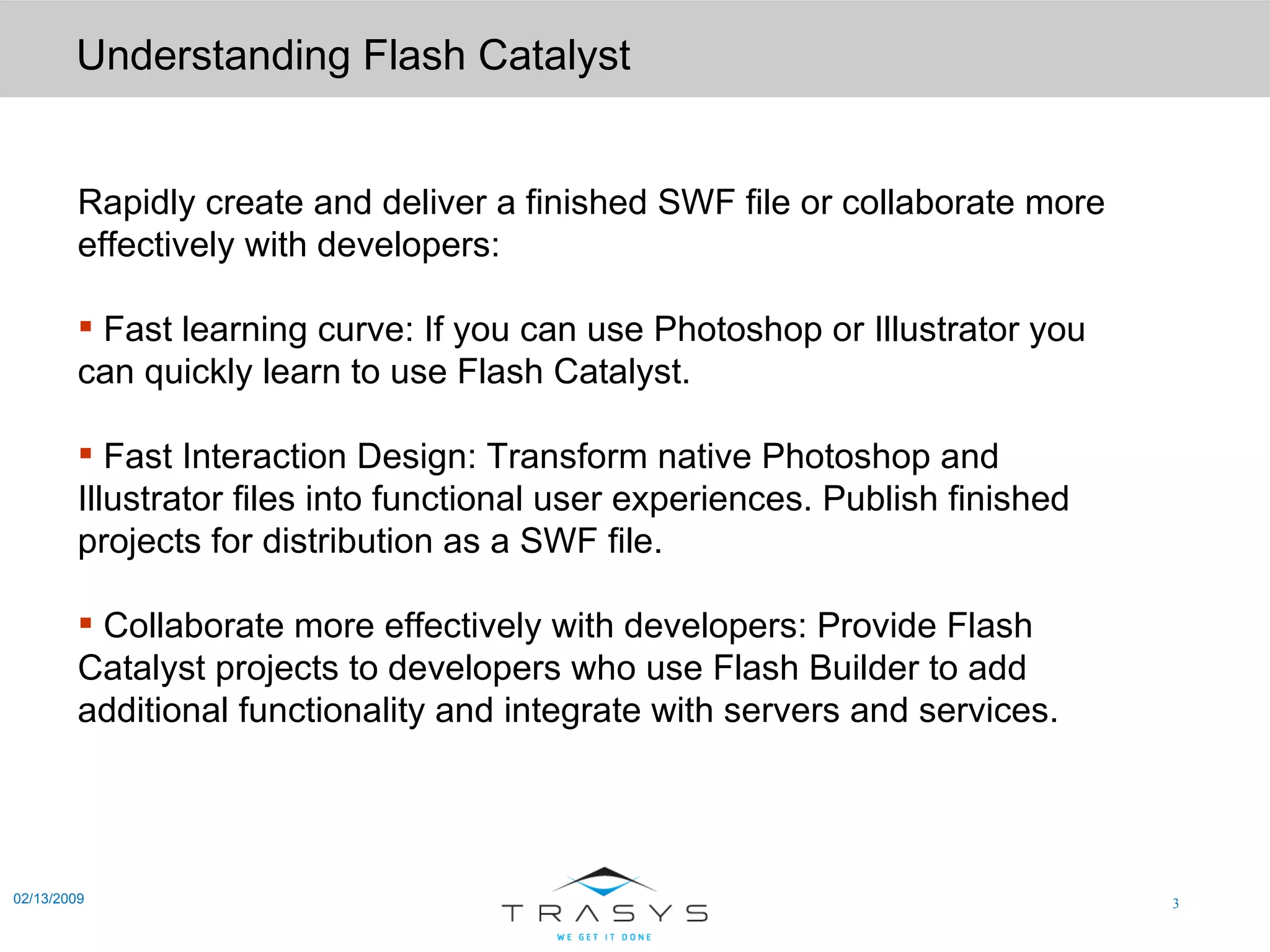 Understanding Flash Catalyst 02/13/2009 Rapidly create and deliver a finished SWF file or collaborate more effectively with developers: Fast learning curve: If you can use Photoshop or Illustrator you can quickly learn to use Flash Catalyst.  Fast Interaction Design: Transform native Photoshop and Illustrator files into functional user experiences. Publish finished projects for distribution as a SWF file.  Collaborate more effectively with developers: Provide Flash Catalyst projects to developers who use Flash Builder to add additional functionality and integrate with servers and services.  